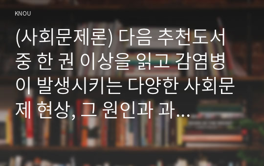 (사회문제론) 다음 추천도서 중 한 권 이상을 읽고 감염병이 발생시키는 다양한 사회문제 현상, 그 원인과 과정, 그리고 해결 방안/대안에 대해서 서술하시오