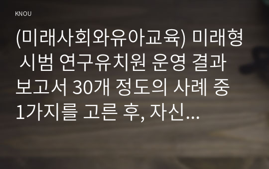 (미래사회와유아교육) 미래형 시범 연구유치원 운영 결과보고서 30개 정도의 사례 중 1가지를 고른 후, 자신이 선택한 유치원명과 인상 깊었던 내용을 제시하고 그 이유를 서술하시오.