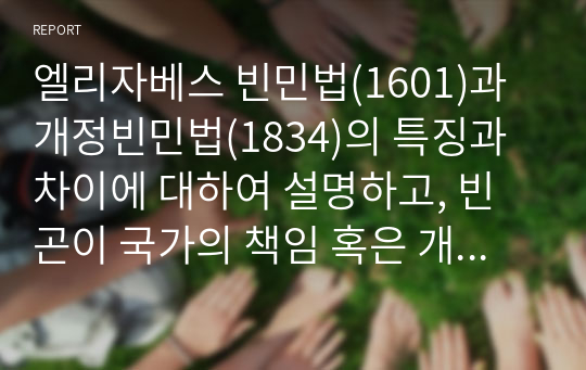 엘리자베스 빈민법(1601)과 개정빈민법(1834)의 특징과 차이에 대하여 설명하고, 빈곤이 국가의 책임 혹은 개인의 도덕적 문제인지 자신의 의견을 제시하시오