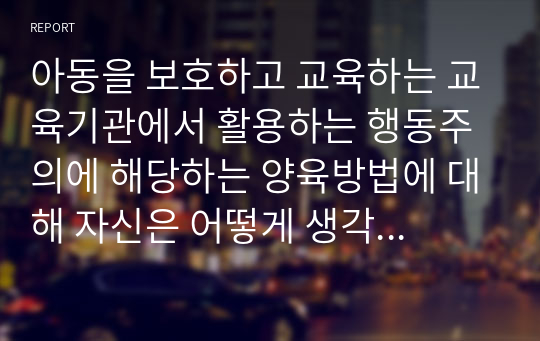 아동을 보호하고 교육하는 교육기관에서 활용하는 행동주의에 해당하는 양육방법에 대해 자신은 어떻게 생각하는지 서술하시오