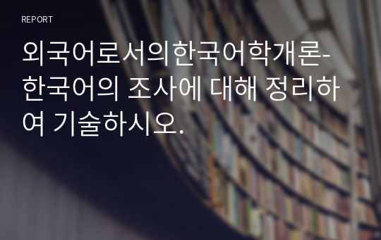 외국어로서의한국어학개론-한국어의 조사에 대해 정리하여 기술하시오.
