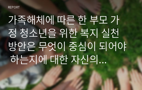 가족해체에 따른 한 부모 가정 청소년을 위한 복지 실천 방안은 무엇이 중심이 되어야 하는지에 대한 자신의 의견을 제시하시오