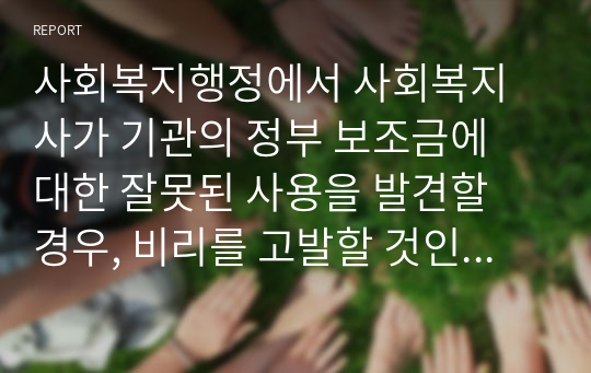 사회복지행정에서 사회복지사가 기관의 정부 보조금에 대한 잘못된 사용을 발견할 경우, 비리를 고발할 것인지 아니면 자신의 사회복지실천을 별 탈 없이 지속하기 위해 침묵할 것인지 작성하시오