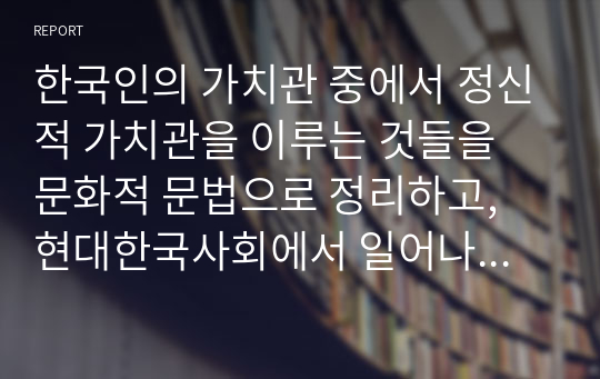 한국인의 가치관 중에서 정신적 가치관을 이루는 것들을 문화적 문법으로 정리하고, 현대한국사회에서 일어나는 사건과 사고를 비교하여 자신의 의견으로 기술하세요.