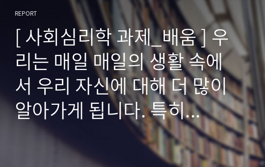 [ 사회심리학 과제_배움 ] 우리는 매일 매일의 생활 속에서 우리 자신에 대해 더 많이 알아가게 됩니다. 특히, 주변 사람들의 평가가 우리 자신을 규정하는데 큰 영향을 미치기도 합니다. 주변 사람들이 주는 피드백이 자신의 정체성, 자신의 행동 등에 어떠한 영향을 미치는 가를 기술해 주시기 바랍니다.