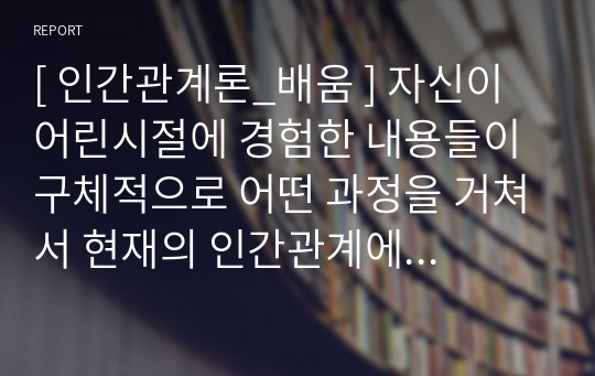 [ 인간관계론_배움 ] 자신이 어린시절에 경험한 내용들이 구체적으로 어떤 과정을 거쳐서 현재의 인간관계에 영향을 미치게 되었는지를 강의 내용을 근거로 분석하고, 성숙한 인간관계를 위해서 극복해야할 방안에 대해서 설명하시오.