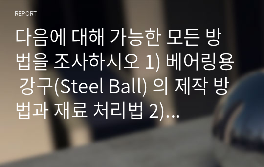 다음에 대해 가능한 모든 방법을 조사하시오 1) 베어링용 강구(Steel Ball) 의 제작 방법과 재료 처리법 2) 자동차 바퀴용 휠의 제작 방법과 재료 처리법 3) 육각머리 볼트 제작 방법과 재료 처리법 4) 자동차용 헤드램프의 반사경 제작 방법과 재료 처리법 5) 스마트폰의 전면 유리커버의 제작 방법과 재료 처리