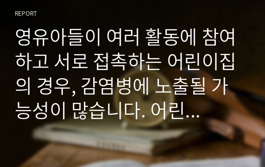 영유아들이 여러 활동에 참여하고 서로 접촉하는 어린이집의 경우, 감염병에 노출될 가능성이 많습니다. 어린이집에서 발생 가능한 감염병에 관련된 증상에 대해 부모님께 안내하여야 합니다. 따라서 보육을 전공하는 예비교사로써 영유아에게 발생될 수 있는 감염병에 대해 다음과 같이 레포드 작성기준에 맞추어 작성하여 제출해 주시기 바랍니다.