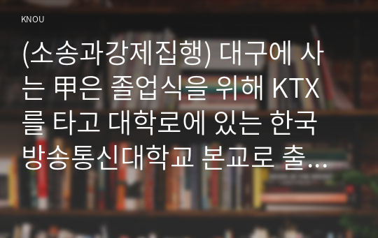 (소송과강제집행) 대구에 사는 甲은 졸업식을 위해 KTX를 타고 대학로에 있는 한국방송통신대학교 본교로 출발하였다