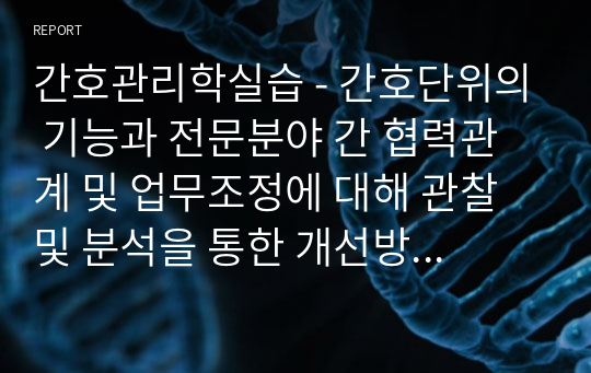 간호관리학실습 - 간호단위의 기능과 전문분야 간 협력관계 및 업무조정에 대해 관찰 및 분석을 통한 개선방안 보고서