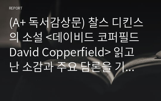 (A+ 독서감상문) 찰스 디킨스의 소설 &lt;데이비드 코퍼필드 David Copperfield&gt; 읽고 난 소감과 주요 담론을 기술하시오.