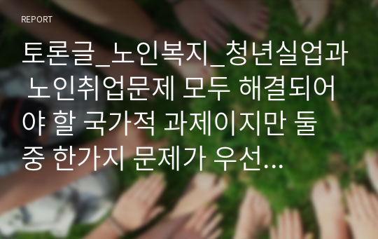 토론글_노인복지_청년실업과 노인취업문제 모두 해결되어야 할 국가적 과제이지만 둘 중 한가지 문제가 우선적으로 해결되어야한다면 어떤 문제가 먼저 해결되어야 하며, 그렇게 되었을 경우 나타날 수 있는 사회적 영향과 일자리를 둘러싼 세대 간 갈등의 문제에 대해 토론해보시오