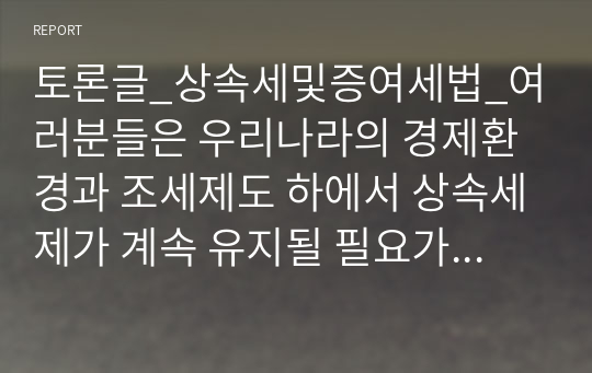 토론글_상속세및증여세법_여러분들은 우리나라의 경제환경과 조세제도 하에서 상속세제가 계속 유지될 필요가 있는지에 관하여 근거를 들어 각자의 의견을 올리고, 이후 동의 또는 반박과 재반박을 통해 토론을 실시해주시기 바랍니다.