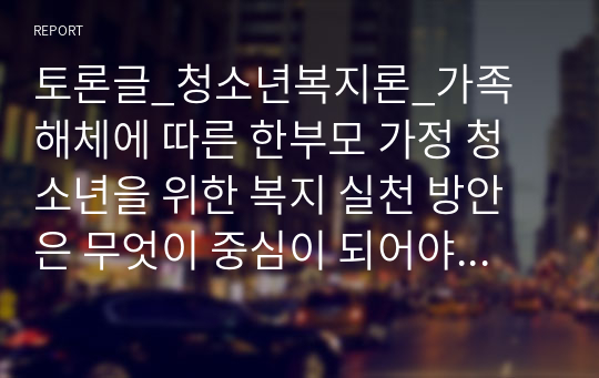 토론글_청소년복지론_가족 해체에 따른 한부모 가정 청소년을 위한 복지 실천 방안은 무엇이 중심이 되어야 하는지에 대해 의견을 제시하시오.