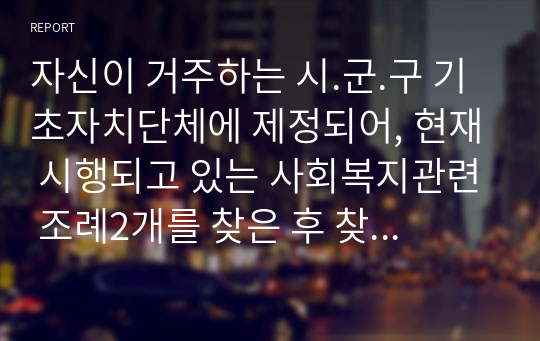 자신이 거주하는 시.군.구 기초자치단체에 제정되어, 현재 시행되고 있는 사회복지관련 조례2개를 찾은 후 찾은 조례의 제정 목적 및 조례 내용을 간략하게 요약 기술하고, 각 조례의 문제점과 개선방안 등에 대한 자신의 생각을 논하시오.