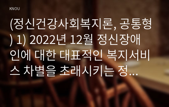 (정신건강사회복지론, 공통형) 1) 2022년 12월 정신장애인에 대한 대표적인 복지서비스 차별을 초래시키는 정책적 원인으로 인식되어 왔던 장애인복지법 제15조가 개정되었다. 이러한 장애인복지법 개정의 내용과 그것으로 기대할 수 있는 효과가 무엇인지 서술하시오. 2) 우리나라에서 정신장애인의 자립에 영향을 미치는 사회보장제도에 대하여 설명하고, 정신장애인의