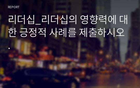 리더십_리더십의 영향력에 대한 긍정적 사례를 제출하시오.