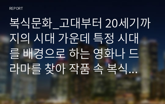 복식문화_고대부터 20세기까지의 시대 가운데 특정 시대를 배경으로 하는 영화나 드라마를 찾아 작품 속 복식들을 시대양식에 맞춰 비교 설명하고, 해당 작품의 고증에 대한 자신의 견해를 작성해보시오.