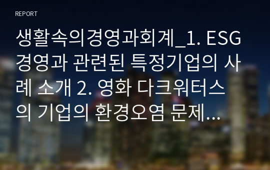 생활속의경영과회계_1. ESG경영과 관련된 특정기업의 사례 소개 2. 영화 다크워터스의 기업의 환경오염 문제를 떠올리며 이윤극대화를 위한 기업의 환경오염 행동에 대해 해당기업 주주입장에서 판단해보고, 본인 이 생각하는 기업의 사회적 책임과 사회적 책임이 기업이미지와 소비 성향에 미치는 영향 에 대해 기술하세요.