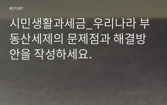 시민생활과세금_우리나라 부동산세제의 문제점과 해결방안을 작성하세요.