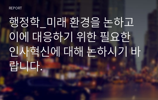 행정학_미래 환경을 논하고 이에 대응하기 위한 필요한 인사혁신에 대해 논하시기 바랍니다.