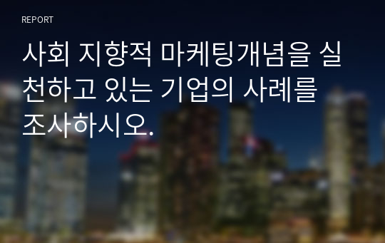 사회 지향적 마케팅개념을 실천하고 있는 기업의 사례를 조사하시오.