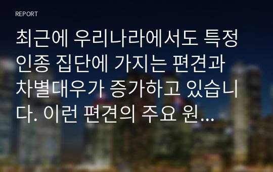 최근에 우리나라에서도 특정 인종 집단에 가지는 편견과 차별대우가 증가하고 있습니다. 이런 편견의 주요 원인과 해결방안에 대해 기술해 보세요.