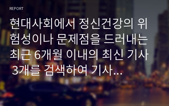 현대사회에서 정신건강의 위험성이나 문제점을 드러내는 최근 6개월 이내의 최신 기사 3개를 검색하여 기사 속의 사례를 정리하고, 이러한 문제를 어떻게 현실적으로 해결할 수 있을지 본인의 생각을 정리하여 정신건강의 중요성에 대해 작성해봅시다.