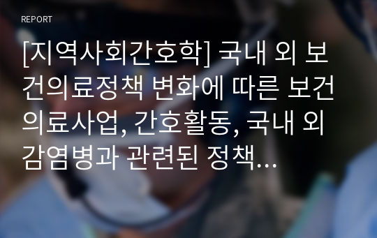 [지역사회간호학] 국내 외 보건의료정책 변화에 따른 보건의료사업, 간호활동, 국내 외 감염병과 관련된 정책에 대한 변화 보고서