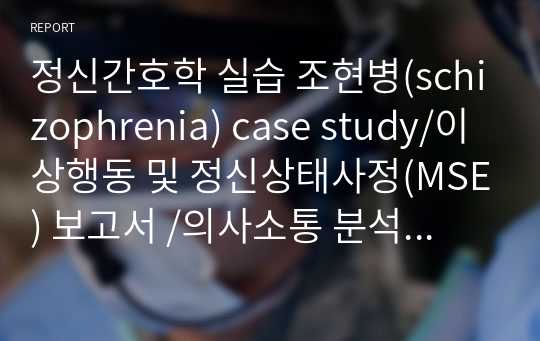 정신간호학 실습 조현병(schizophrenia) case study/이상행동 및 정신상태사정(MSE) 보고서 /의사소통 분석 보고서