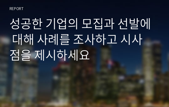 성공한 기업의 모집과 선발에 대해 사례를 조사하고 시사점을 제시하세요