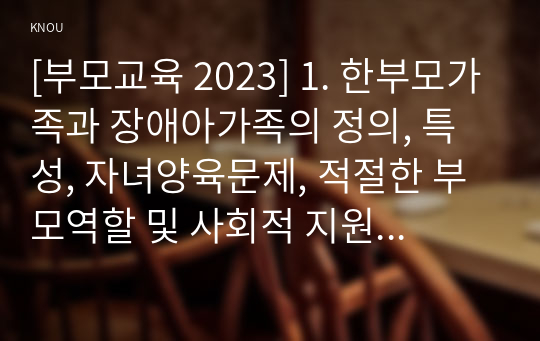 [부모교육 2023] 1. 한부모가족과 장애아가족의 정의, 특성, 자녀양육문제, 적절한 부모역할 및 사회적 지원방안을 모색하여 논하시오. 2. 부모효율성 훈련(PET) 프로그램에 대해 설명하고, 유아교육기관에 적용할 수 있는 방안에 대해 논하시오.