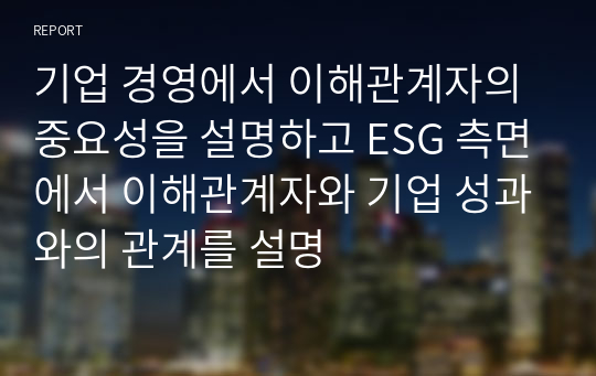 기업 경영에서 이해관계자의 중요성을 설명하고 ESG 측면에서 이해관계자와 기업 성과와의 관계를 설명