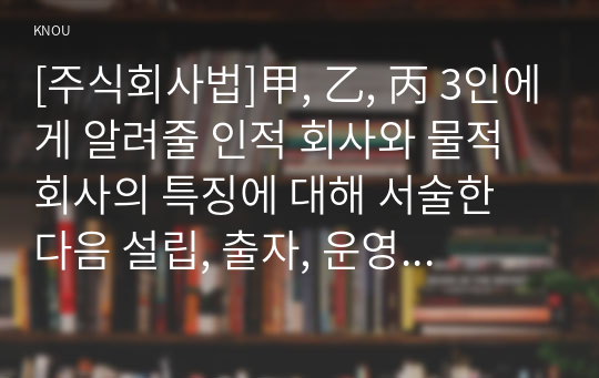 [주식회사법]甲, 乙, 丙 3인에게 알려줄 인적 회사와 물적 회사의 특징에 대해 서술한 다음 설립, 출자, 운영, 지위 양도, 사원의 책임, 법적 규제 등 甲, 乙, 丙 3인에게 미치는 영향을 구체적으로 서술하시오