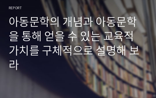 아동문학의 개념과 아동문학을 통해 얻을 수 있는 교육적 가치를 구체적으로 설명해 보라