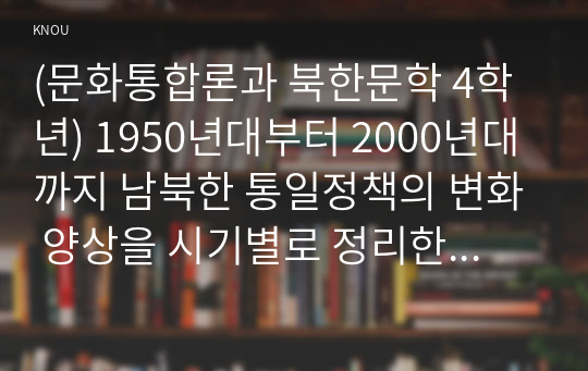 (문화통합론과 북한문학 4학년) 1950년대부터 2000년대까지 남북한 통일정책의 변화 양상을 시기별로 정리한 후 통일에 관한 자신의 견해를 논리적으로 서술하시오