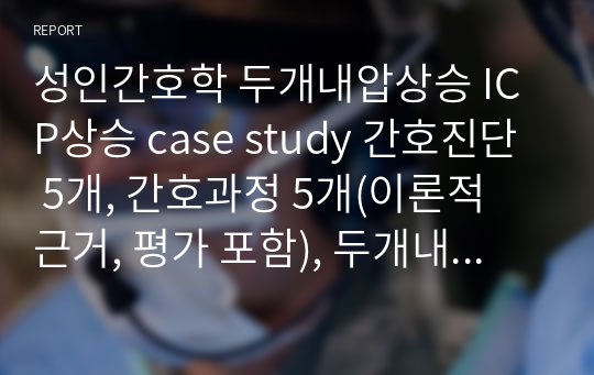 성인간호학 두개내압상승 ICP상승 case study 간호진단 5개, 간호과정 5개(이론적 근거, 평가 포함), 두개내압상승 환자정보력, 문헌고찰, 진단검사, 약물, 치료, 간호