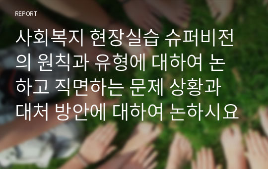 사회복지 현장실습 슈퍼비전의 원칙과 유형에 대하여 논하고 직면하는 문제 상황과 대처 방안에 대하여 논하시요