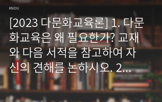 [2023 다문화교육론] 1. 다문화교육은 왜 필요한가? 교재와 다음 서적을 참고하여 자신의 견해를 논하시오. 2. 벵크스나 베넷의 교육 원리에 비추어볼 때, 기존의 학교교육이 갖는 문제점은 무엇인가? 두 가지를 제시하시오