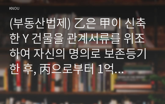 (부동산법제) 乙은 甲이 신축한 Y 건물을 관계서류를 위조하여 자신의 명의로 보존등기한 후, 丙으로부터 1억 원을 빌리면서