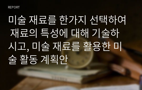 미술 재료를 한가지 선택하여 재료의 특성에 대해 기술하시고, 미술 재료를 활용한 미술 활동 계획안