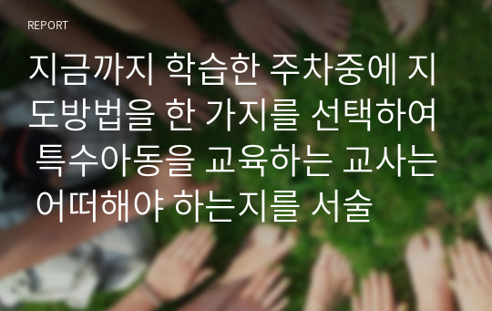 지금까지 학습한 주차중에 지도방법을 한 가지를 선택하여 특수아동을 교육하는 교사는 어떠해야 하는지를 서술