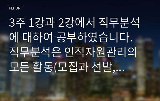 3주 1강과 2강에서 직무분석에 대하여 공부하였습니다. 직무분석은 인적자원관리의 모든 활동(모집과 선발, 평가와 보상)에 밀접하게 연관되어 있습니다. 직무분석에 대하여 심도 깊게 분석하여 보세요.(직무분석의 의의와 목적, 직무분석 절차, 직무분석 추세)