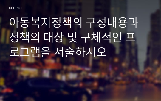 아동복지정책의 구성내용과 정책의 대상 및 구체적인 프로그램을 서술하시오