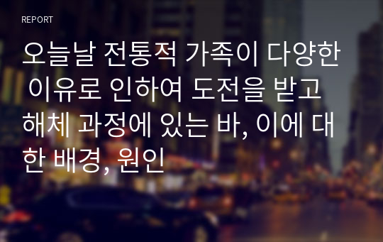 오늘날 전통적 가족이 다양한 이유로 인하여 도전을 받고 해체 과정에 있는 바, 이에 대한 배경, 원인