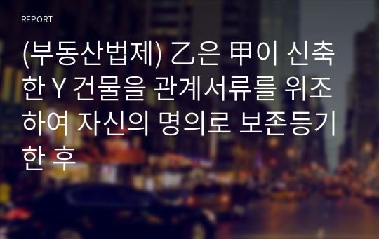 (부동산법제) 乙은 甲이 신축한 Y 건물을 관계서류를 위조하여 자신의 명의로 보존등기한 후