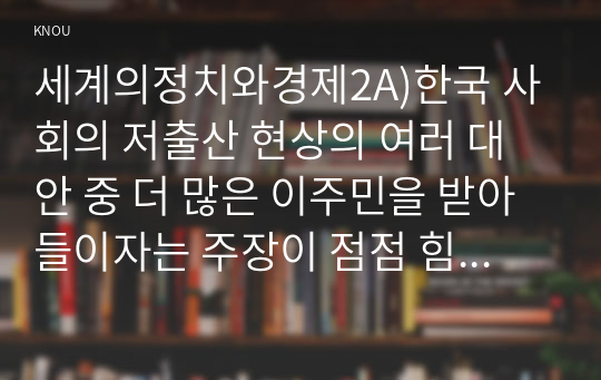 세계의정치와경제2A)한국 사회의 저출산 현상의 여러 대안 중 더 많은 이주민을 받아들이자는 주장이 점점 힘을 얻고 있습니다. 교재 8장과 9장과 여러 자료를 참고하여 현재 이주민 정책과 제도의 한계와 앞으로 이러한 정책이 나아가야 할 방향에 대해 논하시오.