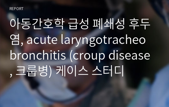 아동간호학 급성 폐쇄성 후두염, acute laryngotracheobronchitis (croup disease, 크룹병) 케이스 스터디