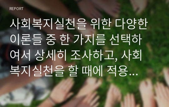 사회복지실천을 위한 다양한 이론들 중 한 가지를 선택하여서 상세히 조사하고, 사회복지실천을 할 때에 적용할 수 있는 방법을 사례를 들어 설명하시오(A+리포트)