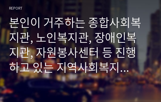 본인이 거주하는 종합사회복지관, 노인복지관, 장애인복지관, 자원봉사센터 등 진행하고 있는 지역사회복지 사업에 대해 조사하시오.